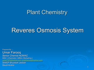 Plant Chemistry
Reveres Osmosis System
Prepared By : -
Umar Farooq
Senior Chemist NOMAC
MSC ( Chemistry ) MBA ( Marketing )
umar7325@yahoo.com umarfarouq@nomac.com
SIWEP Shuaibah Jeddah
Saudi Arabia
1
 