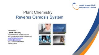 Plant Chemistry
Reveres Osmosis System
Prepared By : -
Umar Farooq
Senior Chemist / Shift Supervisor
MSC ( Chemistry ) MBA ( Marketing )
umar7325@yahoo.com
107301@se.com.sa
SEC Shoaiba Makkah
Saudi Arabia
 