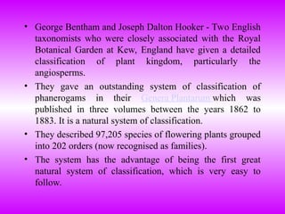 • George Bentham and Joseph Dalton Hooker - Two English
taxonomists who were closely associated with the Royal
Botanical Garden at Kew, England have given a detailed
classification of plant kingdom, particularly the
angiosperms.
• They gave an outstanding system of classification of
phanerogams in their Genera Plantarum which was
published in three volumes between the years 1862 to
1883. It is a natural system of classification.
• They described 97,205 species of flowering plants grouped
into 202 orders (now recognised as families).
• The system has the advantage of being the first great
natural system of classification, which is very easy to
follow.
 