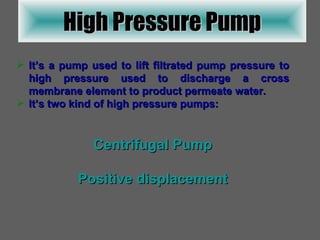 High Pressure Pump It’s a pump used to lift filtrated pump pressure to high pressure used to discharge a cross membrane element to product permeate water. It’s two kind of high pressure pumps: Centrifugal Pump Positive displacement 