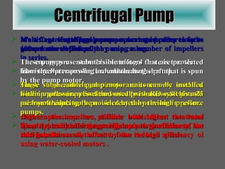 Centrifugal Pump It’s a Centrifugal pumps use a spinning impeller to force water to the outside of the pump casing. The energy present in this centrifugal force is translated into water pressure as the water exits the pump. Single stage centrifugal pumps are commonly used for lower pressure applications, usually less than 80 pounds per square inch (psi). Higher pressures are possible with higher rotational speeds, but some energy efficiency is lost due to the additional shear on the water from the high speeds. Multistage centrifugal pumps can create pressures up to 600 psi more efficiently by using a number of impellers in series. The impellers are all attached to a long shaft that is spun by the pump motor. Each impeller increases the water pressure some 15 to 25 psi from the pressure provided by the previous impeller. Between the impellers, diffuser bowls direct the water from the outside of the casing back to the center of the next impeller. Multistage centrifugal pumps are used deep in the ground as well pumps. These pumps use submersible motors that are protected from the water passing around them. These submersible pump/motor units can be installed within a pressure vessel and used  with RO systems as a means of reducing the noise created by the high pressure pumps. They  typically offer greater pump energy efficiency, but this gain is usually offset by the reduced efficiency of using water-cooled motors  . 