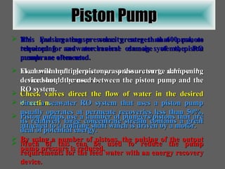 Piston Pump It’s  For creating pressures greater than 600 psi, as required for seawater reverse osmosis systems, piston pumps are often used. Mechanical plungers compress the water to achieve the desired output pressure. Check valves direct the flow of water in the desired direction. Piston pumps use a number of plungers/pistons that are attached to a rotating shaft which is driven by a motor. By using a number of pistons, the pulsing of the output pump pressure is reduced. This pulsing causes velocity surges that promote telescoping and mechanical damage of the RO membrane elements. Even with multiple pistons, a pressure surge dampening device should be used between the piston pump and the RO system. Since a seawater RO system that uses a piston pump usually operates at permeate recoveries less than 50%, its relatively large concentrate stream contains a great deal of potential energy. Much of this can be used to reduce the pump requirements for the feed water with an energy recovery device. 