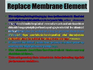 Replace Membrane Element As with replacing O-rings, the system should first be shut down and drained. Prior to installation, the new element serial numbers should be recorded indicating their intended location in the system. This is often useful in comparing the membrane manufacturer's test data with the system performance. With multi-element pressure vessels, it may be necessary to remove both of the vessel end caps. The elements can then be removed in their normal direction of flow. This will prevent their brine seals from jamming against the pressure vessel. The replacement element (s) can be inserted in the feed end of the vessel and used to push the other elements through. After element replacement, any gaps should be limited with shims. The end caps can then be installed and the system started up. It should be filled  with low pressure water prior to starting the high pressure pump. New elements should be rinsed to drained to remove any residual chemicals. System operating data should be collected after the RO performance stabilizes. If it is intended to autopsy or re-use the elements that are removed, they should be treated carefully. They should not be placed on end on a hard surface that may damage plastic parts. They should also be sealed in a bag to prevent them from drying out. A biocide may be added for long-term storage . 