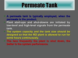 Permeate Tank A permeate tank is typically employed, when the permeate is the product. Plant start-ups and shut-downs are initiated by low-level and high-level signals from the permeate tank. The system capacity and the tank size should be designed so that the RO plant is allowed to run for some hours continuously. The less frequently the plant is shut down, the better is the system performance. 