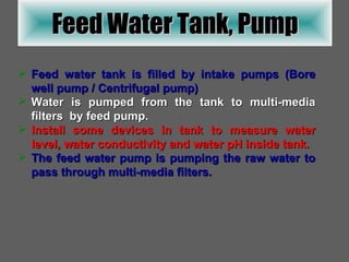Feed water tank is filled by intake pumps (Bore well pump / Centrifugal pump) Water is pumped from the tank to multi-media filters  by feed pump. Install some devices in tank to measure water level, water conductivity and water pH inside tank. The feed water pump is pumping the raw water to pass through multi-media filters. Feed Water Tank, Pump 