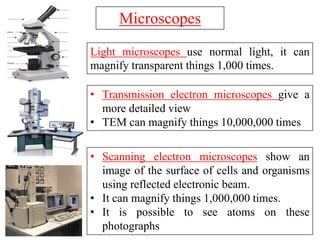 Light microscopes use normal light, it can
magnify transparent things 1,000 times.
• Transmission electron microscopes give a
more detailed view
• TEM can magnify things 10,000,000 times
• Scanning electron microscopes show an
image of the surface of cells and organisms
using reflected electronic beam.
• It can magnify things 1,000,000 times.
• It is possible to see atoms on these
photographs
Microscopes
 