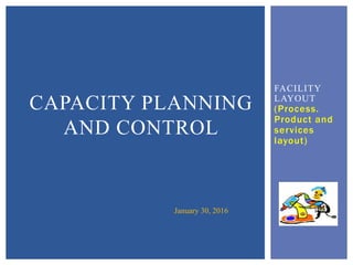 FACILITY
LAYOUT
(Process.
Product and
services
layout)
CAPACITY PLANNING
AND CONTROL
January 30, 2016
 