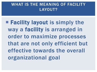  Facility layout is simply the
way a facility is arranged in
order to maximize processes
that are not only efficient but
effective towards the overall
organizational goal
WHAT IS THE MEANING OF FACILITY
LAYOUT?
 