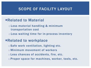 Related to Material
Related to workplace
SCOPE OF FACILITY LAYOUT
o Less material handling & minimum
transportation cost
o Less waiting time for in-process inventory
o Safe work ventilation, lighting etc.
o Minimum movement of workers
o Less chances of accidents, fire, etc.
o Proper space for machines, worker, tools, etc.
 