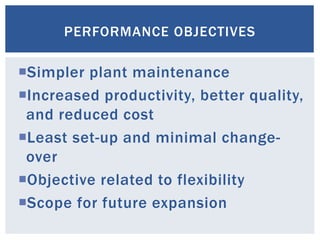 Simpler plant maintenance
Increased productivity, better quality,
and reduced cost
Least set-up and minimal change-
over
Objective related to flexibility
Scope for future expansion
PERFORMANCE OBJECTIVES
 