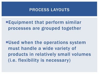 PROCESS LAYOUTS
Equipment that perform similar
processes are grouped together
Used when the operations system
must handle a wide variety of
products in relatively small volumes
(i.e. flexibility is necessary)
 