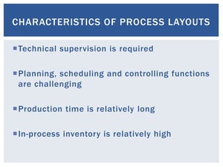 CHARACTERISTICS OF PROCESS LAYOUTS
Technical supervision is required
Planning, scheduling and controlling functions
are challenging
Production time is relatively long
In-process inventory is relatively high
 