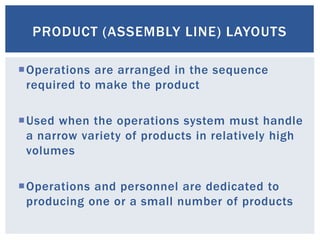 PRODUCT (ASSEMBLY LINE) LAYOUTS
Operations are arranged in the sequence
required to make the product
Used when the operations system must handle
a narrow variety of products in relatively high
volumes
Operations and personnel are dedicated to
producing one or a small number of products
 