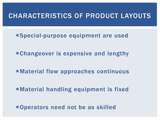 CHARACTERISTICS OF PRODUCT LAYOUTS
Special-purpose equipment are used
Changeover is expensive and lengthy
Material flow approaches continuous
Material handling equipment is fixed
Operators need not be as skilled
 