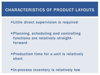 CHARACTERISTICS OF PRODUCT LAYOUTS
Little direct supervision is required
Planning, scheduling and controlling
functions are relatively straight-
forward
Production time for a unit is relatively
short
In-process inventory is relatively low
 