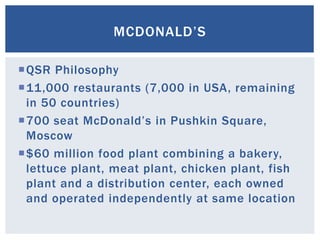 MCDONALD’S
QSR Philosophy
11,000 restaurants (7,000 in USA, remaining
in 50 countries)
700 seat McDonald’s in Pushkin Square,
Moscow
$60 million food plant combining a bakery,
lettuce plant, meat plant, chicken plant, fish
plant and a distribution center, each owned
and operated independently at same location
 