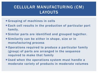 CELLULAR MANUFACTURING (CM)
LAYOUTS
 Grouping of machines in cells
 Each cell results in the production of particular part
family.
 Similar parts are identified and grouped together.
 Similarity can be either in shape, size or in
manufacturing process
 Operations required to produce a particular family
(group) of parts are arranged in the sequence
required to make that family
 Used when the operations system must handle a
moderate variety of products in moderate volumes
 