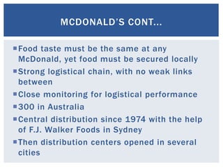 Food taste must be the same at any
McDonald, yet food must be secured locally
Strong logistical chain, with no weak links
between
Close monitoring for logistical performance
300 in Australia
Central distribution since 1974 with the help
of F.J. Walker Foods in Sydney
Then distribution centers opened in several
cities
MCDONALD’S CONT...
 