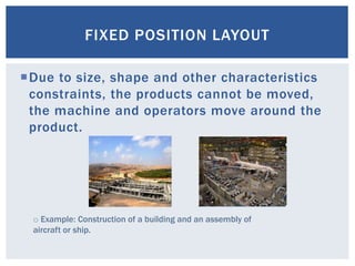 Due to size, shape and other characteristics
constraints, the products cannot be moved,
the machine and operators move around the
product.
FIXED POSITION LAYOUT
o Example: Construction of a building and an assembly of
aircraft or ship.
 