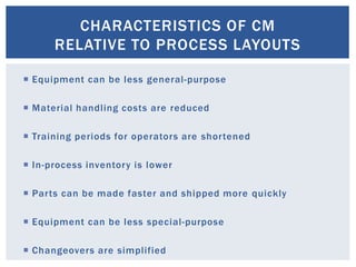 CHARACTERISTICS OF CM
RELATIVE TO PROCESS LAYOUTS
 Equipment can be less general-purpose
 Material handling costs are reduced
 Training periods for operators are shortened
 In-process inventory is lower
 Parts can be made faster and shipped more quickly
 Equipment can be less special-purpose
 Changeovers are simplified
 
