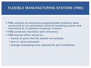 FLEXIBLE MANUFACTURING SYSTEMS (FMS)
 FMS consists of numerous programmable machine tools
connected by an automated material handling system and
controlled by a common computer network
 FMS combines flexibility with efficiency
 FMS layouts differ based on
 variety of parts that the system can process
 size of parts processed
 average processing time required for part completion
 