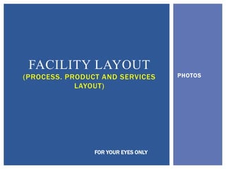 PHOTOS
FACILITY LAYOUT
(PROCESS. PRODUCT AND SERVICES
LAYOUT)
FOR YOUR EYES ONLY
 