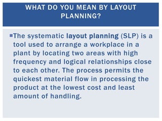 The systematic layout planning (SLP) is a
tool used to arrange a workplace in a
plant by locating two areas with high
frequency and logical relationships close
to each other. The process permits the
quickest material flow in processing the
product at the lowest cost and least
amount of handling.
WHAT DO YOU MEAN BY LAYOUT
PLANNING?
 