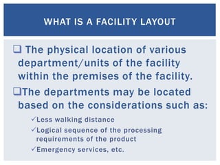  The physical location of various
department/units of the facility
within the premises of the facility.
The departments may be located
based on the considerations such as:
WHAT IS A FACILITY LAYOUT
Less walking distance
Logical sequence of the processing
requirements of the product
Emergency services, etc.
 