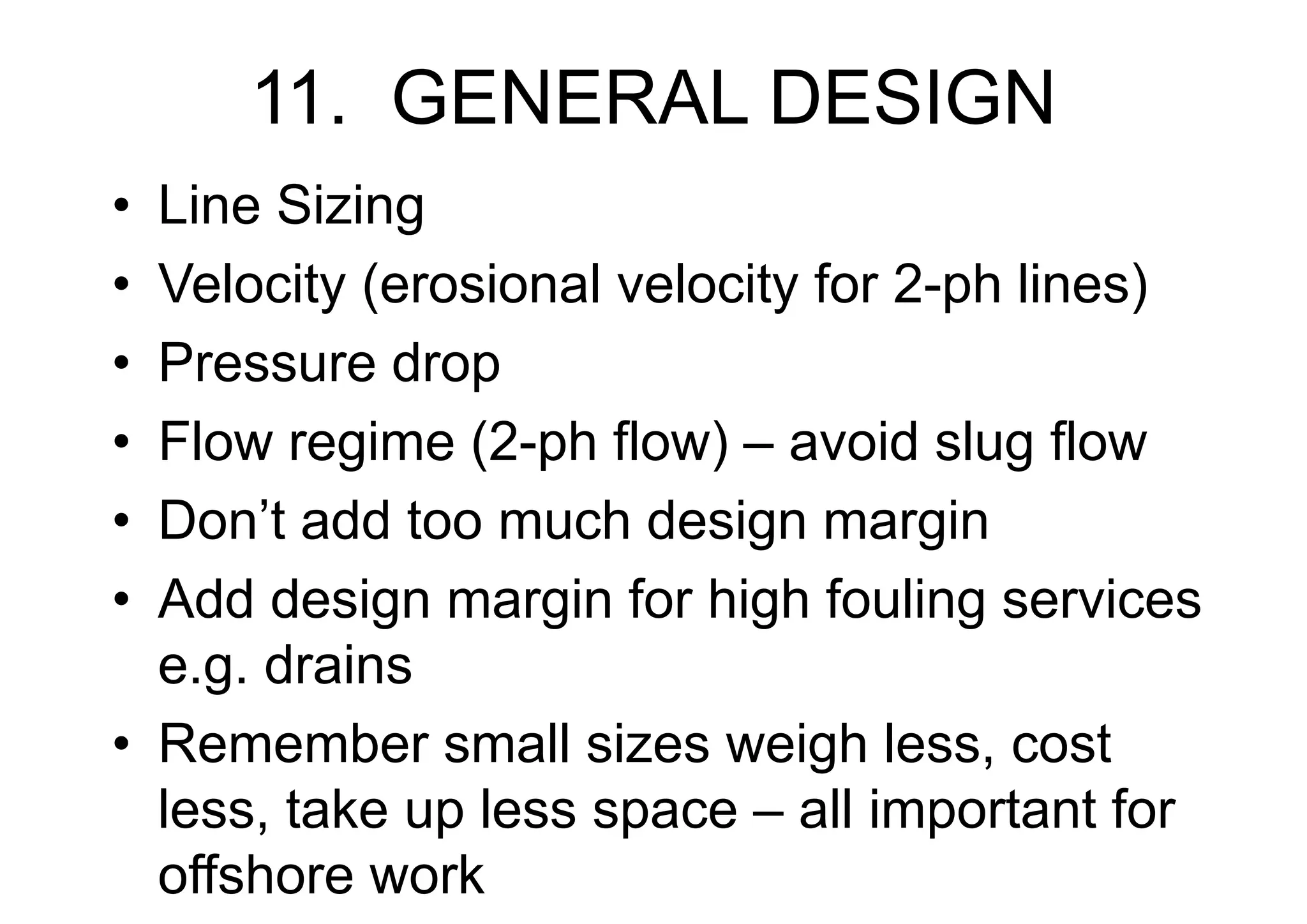 11. GENERAL DESIGN
• Line Sizing
• Velocity (erosional velocity for 2-ph lines)
• Pressure drop
• Flow regime (2-ph flow) – avoid slug flow
• Don’t add too much design margin
• Add design margin for high fouling services
e.g. drains
• Remember small sizes weigh less, cost
less, take up less space – all important for
offshore work
 