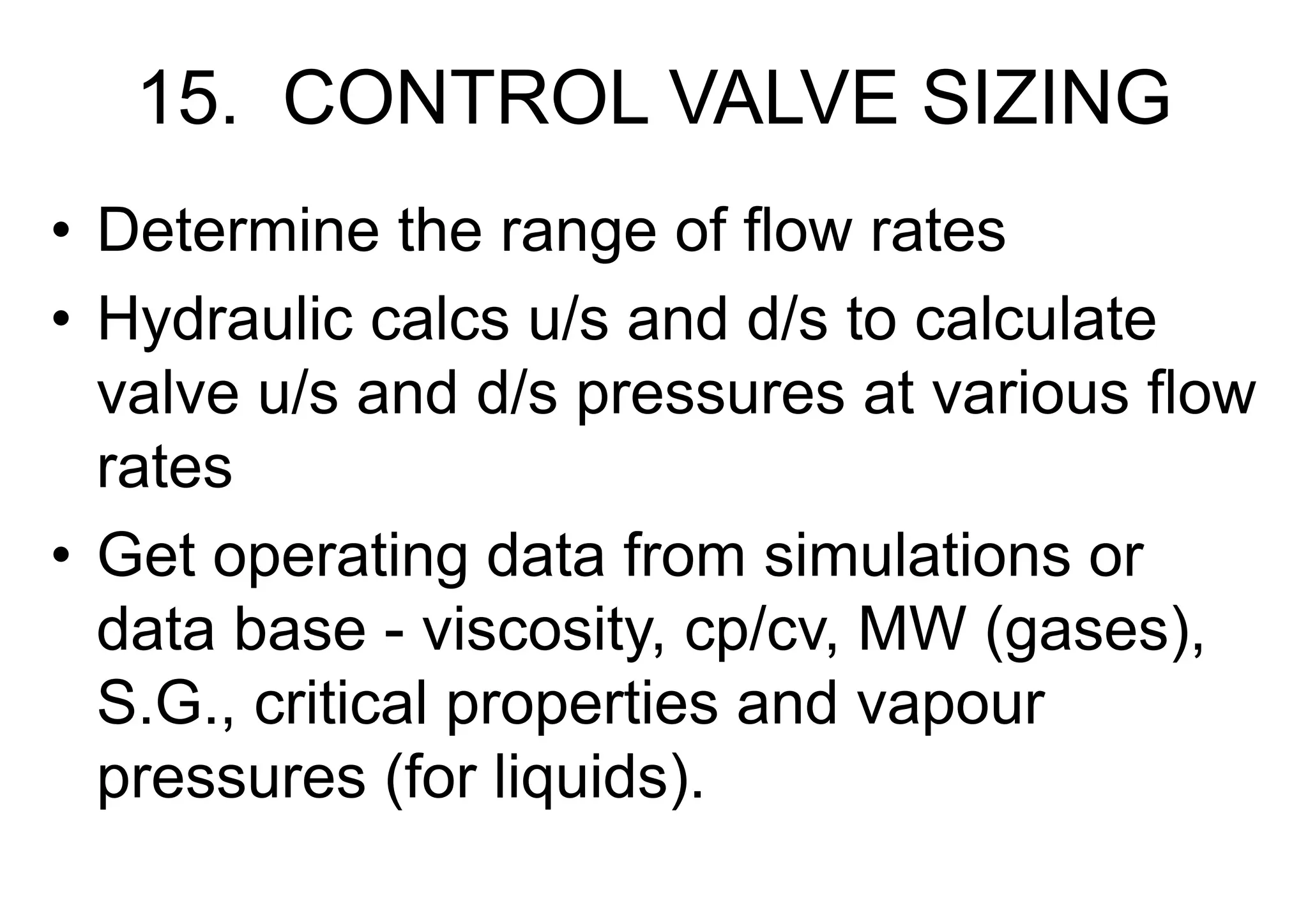 15. CONTROL VALVE SIZING
• Determine the range of flow rates
• Hydraulic calcs u/s and d/s to calculate
valve u/s and d/s pressures at various flow
rates
• Get operating data from simulations or
data base - viscosity, cp/cv, MW (gases),
S.G., critical properties and vapour
pressures (for liquids).
 