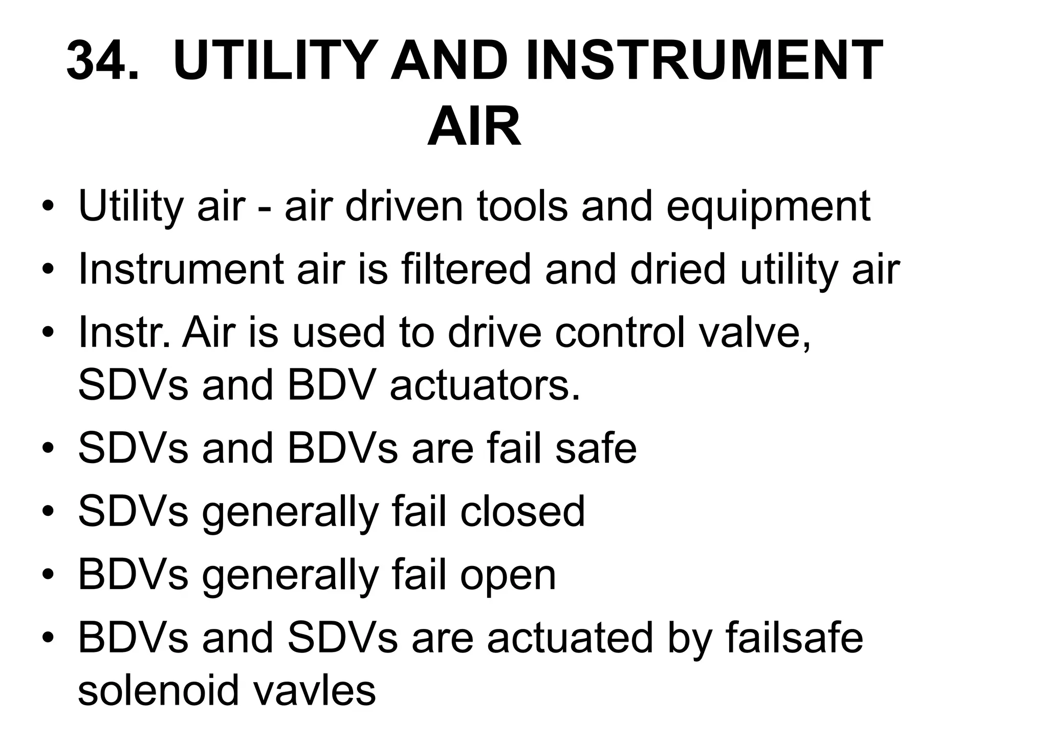 34. UTILITY AND INSTRUMENT
AIR
• Utility air - air driven tools and equipment
• Instrument air is filtered and dried utility air
• Instr. Air is used to drive control valve,
SDVs and BDV actuators.
• SDVs and BDVs are fail safe
• SDVs generally fail closed
• BDVs generally fail open
• BDVs and SDVs are actuated by failsafe
solenoid vavles
 