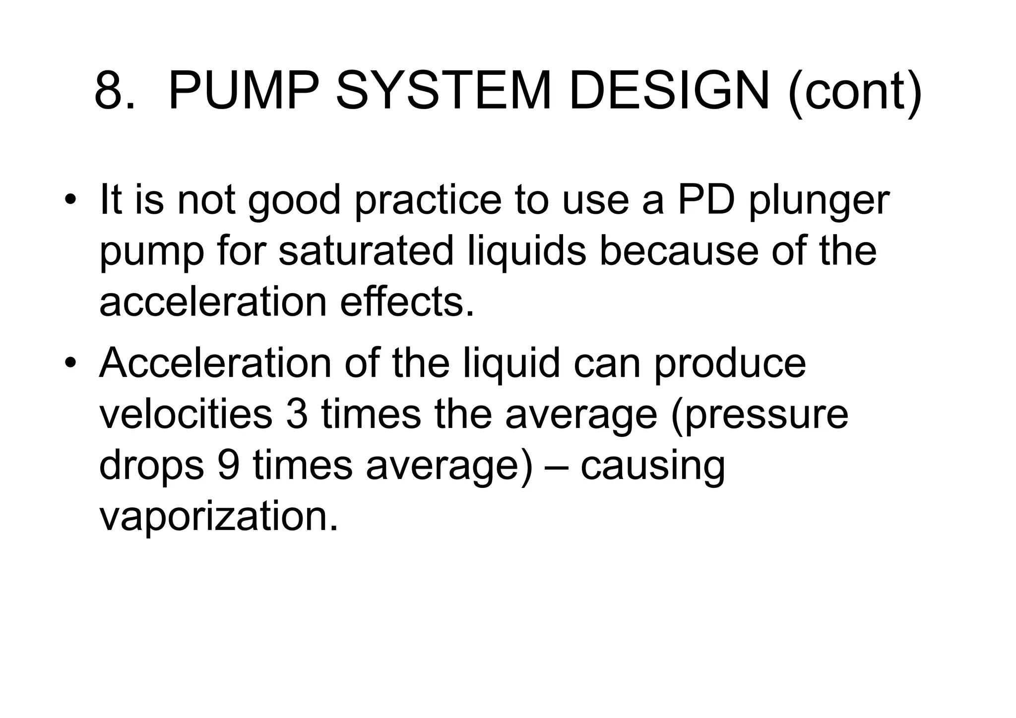 8. PUMP SYSTEM DESIGN (cont)
• It is not good practice to use a PD plunger
pump for saturated liquids because of the
acceleration effects.
• Acceleration of the liquid can produce
velocities 3 times the average (pressure
drops 9 times average) – causing
vaporization.
 