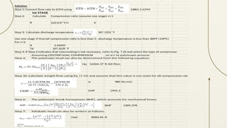 Solution
Step 1: Convert flow rate to ICFM using 12801.5 ICFM
1st STAGE
Step 2: Calculate Compression ratio (assume one stage) n=1
R (p2/p1)^1/n 6
Step 3: Calculate discharge temperature, T2, 307.1252 ˚F
Use one stage if Overall compression ratio is less than 5 ,Suction gas temperature is under 110°F (43°C)
, discharge temperature is less than 300°F (149°C)
For n=2
R 2.44949
Td 167.3239 ˚F
Step 4: If Step 4 indicates that intercooling is not necessary, refer to Fig. 7.24 and select the type of compressor.
Assuming CENTRIFUGAL COMPRESSOR ,so a/c to polytropic process
Step 4: The polytropic head can also be determined from the following equation:
Hp 52404.37 ft lbf/lbm
Step 10: Calculate weight flow using Eq. (7.15) and assume that this value is con stant for all compression steps
w 980 lb/min
GHP 1945.3
Step 6: The polytropic break horsepower (BHP), which accounts for mechanical losses
BHP 1309.378
Step 7: Adiabatic head can also be written as follows:
Had 8583.65 ft
 