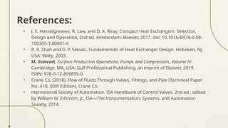 References:
• J. E. Hesselgreaves, R. Law, and D. A. Reay, Compact Heat Exchangers: Selection,
Design and Operation, 2nd ed. Amsterdam: Elsevier, 2017. doi: 10.1016/B978-0-08-
100305-3.00001-X.
• R. K. Shah and D. P. Sekulic, Fundamentals of Heat Exchanger Design. Hoboken, NJ,
USA: Wiley, 2003.
• M. Stewart, Surface Production Operations: Pumps and Compressors, Volume IV.
Cambridge, MA, USA: Gulf Professional Publishing, an imprint of Elsevier, 2019.
ISBN: 978-0-12-809895-0.
• Crane Co. (2018). Flow of Fluids Through Valves, Fittings, and Pipe (Technical Paper
No. 410, 30th Edition). Crane Co.
• nternational Society of Automation. ISA Handbook of Control Valves. 2nd ed., edited
by William W. Edstrom, Jr., ISA—The Instrumentation, Systems, and Automation
Society, 2014.
 