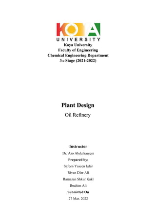 Koya University
Faculty of Engineering
Chemical Engineering Department
3rd Stage (2021-2022)
Instructor
Dr. Aso Abdulkareem
Prepared by:
Safeen Yaseen Jafar
Rivan Dler Ali
Ramazan Shkur Kakl
Ibrahim Ali
Submitted On
27 Mar. 2022
Plant Design
Oil Refinery
 