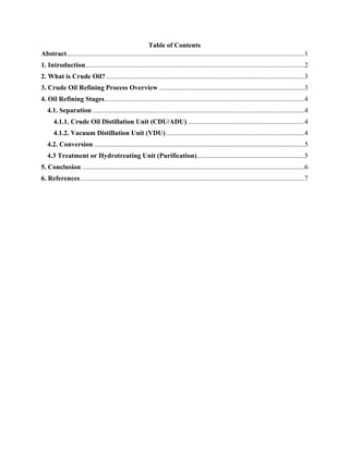 Table of Contents
Abstract...........................................................................................................................................1
1. Introduction................................................................................................................................2
2. What is Crude Oil?....................................................................................................................3
3. Crude Oil Refining Process Overview .....................................................................................3
4. Oil Refining Stages.....................................................................................................................4
4.1. Separation ............................................................................................................................4
4.1.1. Crude Oil Distillation Unit (CDU/ADU) ....................................................................4
4.1.2. Vacuum Distillation Unit (VDU).................................................................................4
4.2. Conversion ...........................................................................................................................5
4.3 Treatment or Hydrotreating Unit (Purification)...............................................................5
5. Conclusion ..................................................................................................................................6
6. References...................................................................................................................................7
 