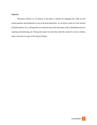 OIL REFINERY 1
Abstract
Petroleum refinery or oil refinery is the plant or facility for changing the crude oil into
useful products and feedstocks to use in the petrochemicals. As we know crude oil is the mixture
of hydrocarbons, So, to change this raw material many units necessary such as distillation process,
cracking and reforming, etc. During this report we learn that what the crude oil is, how it refines,
what is the process steps of the typical refinery.
 