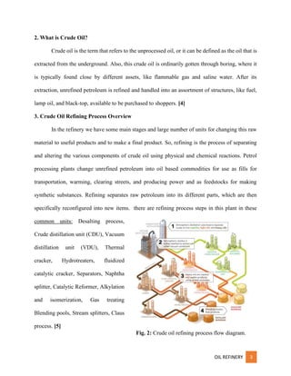 OIL REFINERY 3
2. What is Crude Oil?
Crude oil is the term that refers to the unprocessed oil, or it can be defined as the oil that is
extracted from the underground. Also, this crude oil is ordinarily gotten through boring, where it
is typically found close by different assets, like flammable gas and saline water. After its
extraction, unrefined petroleum is refined and handled into an assortment of structures, like fuel,
lamp oil, and black-top, available to be purchased to shoppers. [4]
3. Crude Oil Refining Process Overview
In the refinery we have some main stages and large number of units for changing this raw
material to useful products and to make a final product. So, refining is the process of separating
and altering the various components of crude oil using physical and chemical reactions. Petrol
processing plants change unrefined petroleum into oil based commodities for use as fills for
transportation, warming, clearing streets, and producing power and as feedstocks for making
synthetic substances. Refining separates raw petroleum into its different parts, which are then
specifically reconfigured into new items. there are refining process steps in this plant in these
common units: Desalting process,
Crude distillation unit (CDU), Vacuum
distillation unit (VDU), Thermal
cracker, Hydrotreaters, fluidized
catalytic cracker, Separators, Naphtha
splitter, Catalytic Reformer, Alkylation
and isomerization, Gas treating
Blending pools, Stream splitters, Claus
process. [5]
Fig. 2: Crude oil refining process flow diagram.
 