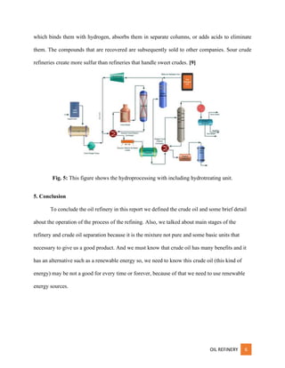 OIL REFINERY 6
which binds them with hydrogen, absorbs them in separate columns, or adds acids to eliminate
them. The compounds that are recovered are subsequently sold to other companies. Sour crude
refineries create more sulfur than refineries that handle sweet crudes. [9]
Fig. 5: This figure shows the hydroprocessing with including hydrotreating unit.
5. Conclusion
To conclude the oil refinery in this report we defined the crude oil and some brief detail
about the operation of the process of the refining. Also, we talked about main stages of the
refinery and crude oil separation because it is the mixture not pure and some basic units that
necessary to give us a good product. And we must know that crude oil has many benefits and it
has an alternative such as a renewable energy so, we need to know this crude oil (this kind of
energy) may be not a good for every time or forever, because of that we need to use renewable
energy sources.
 
