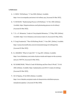 OIL REFINERY 7
6. References
1. J. CHEN, "Oil Refinery," 17 Jun 2020. [Online]. Available:
https://www.investopedia.com/terms/o/oil-refinery.asp. [Accessed 26 Mar 2022].
2. N. HUSSAIN, "Hydrotreating Process in Oil Refinery," 21 Nov 2020. [Online].
Available: https://thepetrosolutions.com/hydrotreating-process-in-oil-refinery/.
[Accessed 26 Mar 2022].
3. T. E. o. E. Britannica, "crude oil. Encyclopedia Britannica.," 27 May 2020. [Online].
Available: https://www.britannica.com/science/crude-oil. [Accessed 26 May 2022].
4. P. Craig Freudenrich, ""How Oil Refining Works"," 4 Jan 2001. [Online]. Available:
https://science.howstuffworks.com/environmental/energy/oil-refining3.htm.
[Accessed 26 Mar 2022].
5. K. AMADEO, "What Is Crude Oil?," 13 Aug 2021. [Online]. Available:
https://www.thebalance.com/crude-oil-prices-trends-and-impact-on-the-economy-
and-you-3305738. [Accessed 26 Mar 2022].
6. M. RAMKUMAR, "What Is Crude Oil Refining and How Does It Work?," 26 Jul
2020. [Online]. Available: https://marketrealist.com/2016/11/crude-oil-refining/.
[Accessed 26 Mar 2022].
7. M. D. Pipaliya, 29 Jul 2020. [Online]. Available:
https://www.linkedin.com/pulse/crude-oil-characteristics-distillation-process-
manojkumar-pipaliya/. [Accessed 26 Mar 2020].
 
