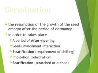 Germination
 the resumption of the growth of the seed
embryo after the period of dormancy
 In order to takes place
 A period of After-ripening
 Seed-Environment Interaction
 Stratification (requirement of chilling)
 Imbibition (rehydration)
 Scarification (scratched or etched)
 