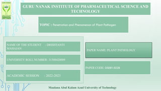 GURU NANAK INSTITUTE OF PHARMACEUTICAL SCIENCE AND
TECHNOLOGY
TOPIC : Penetration and Phenomenon of Plant Pathogen
NAME OF THE STUDENT : DRISHTANTI
MAHAJAN
UNIVERSITY ROLL NUMBER: 31308420009
ACADEMIC SESSION : 2022-2023
PAPER NAME: PLANT PATHOLOGY
PAPER CODE: DSEBT-502B
Maulana Abul Kalam Azad University of Technology
 