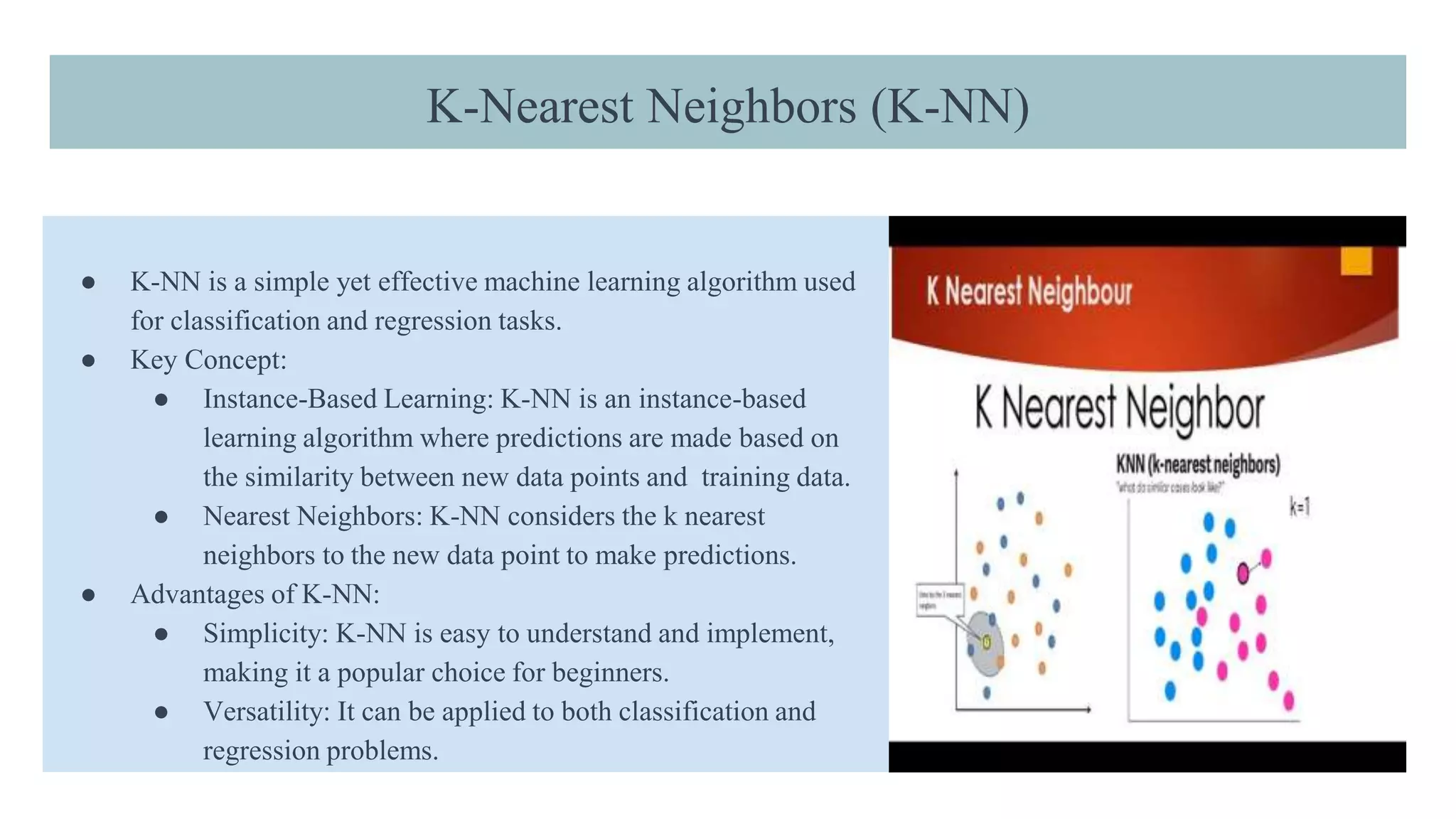 K-Nearest Neighbors (K-NN)
● K-NN is a simple yet effective machine learning algorithm used
for classification and regression tasks.
● Key Concept:
● Instance-Based Learning: K-NN is an instance-based
learning algorithm where predictions are made based on
the similarity between new data points and training data.
● Nearest Neighbors: K-NN considers the k nearest
neighbors to the new data point to make predictions.
● Advantages of K-NN:
● Simplicity: K-NN is easy to understand and implement,
making it a popular choice for beginners.
● Versatility: It can be applied to both classification and
regression problems.
 