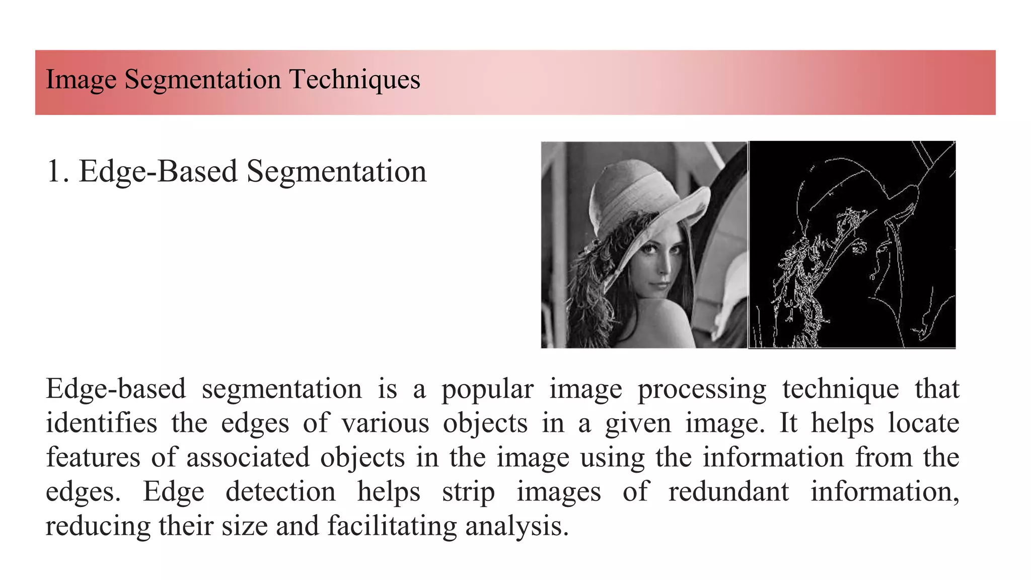 Image Segmentation Techniques
1. Edge-Based Segmentation
Edge-based segmentation is a popular image processing technique that
identifies the edges of various objects in a given image. It helps locate
features of associated objects in the image using the information from the
edges. Edge detection helps strip images of redundant information,
reducing their size and facilitating analysis.
 