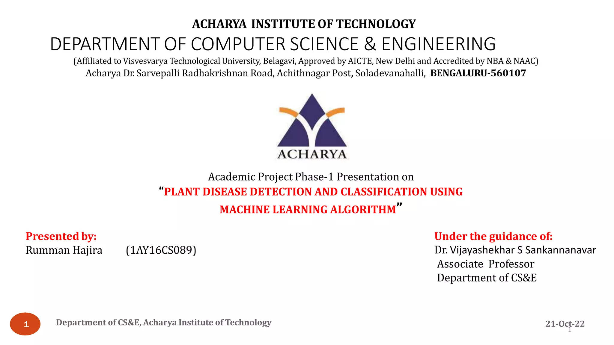 Academic Project Phase-1 Presentation on
“PLANT DISEASE DETECTION AND CLASSIFICATION USING
MACHINE LEARNING ALGORITHM”
Under the guidance of:
Dr. Vijayashekhar S Sankannanavar
Associate Professor
Department of CS&E
Presented by:
Rumman Hajira (1AY16CS089)
ACHARYA INSTITUTE OF TECHNOLOGY
DEPARTMENT OF COMPUTER SCIENCE & ENGINEERING
1
(Affiliated to Visvesvarya Technological University, Belagavi, Approved by AICTE, New Delhi and Accredited by NBA & NAAC)
Acharya Dr. Sarvepalli Radhakrishnan Road, Achithnagar Post, Soladevanahalli, BENGALURU-560107
Department of CS&E, Acharya Institute of Technology 21-Oct-22
1
 