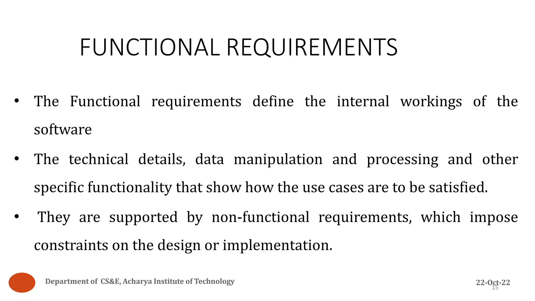 FUNCTIONAL REQUIREMENTS
15
• The Functional requirements define the internal workings of the
software
• The technical details, data manipulation and processing and other
specific functionality that show how the use cases are to be satisfied.
• They are supported by non-functional requirements, which impose
constraints on the design or implementation.
Department of CS&E, Acharya Institute of Technology 22-Oct-22
 