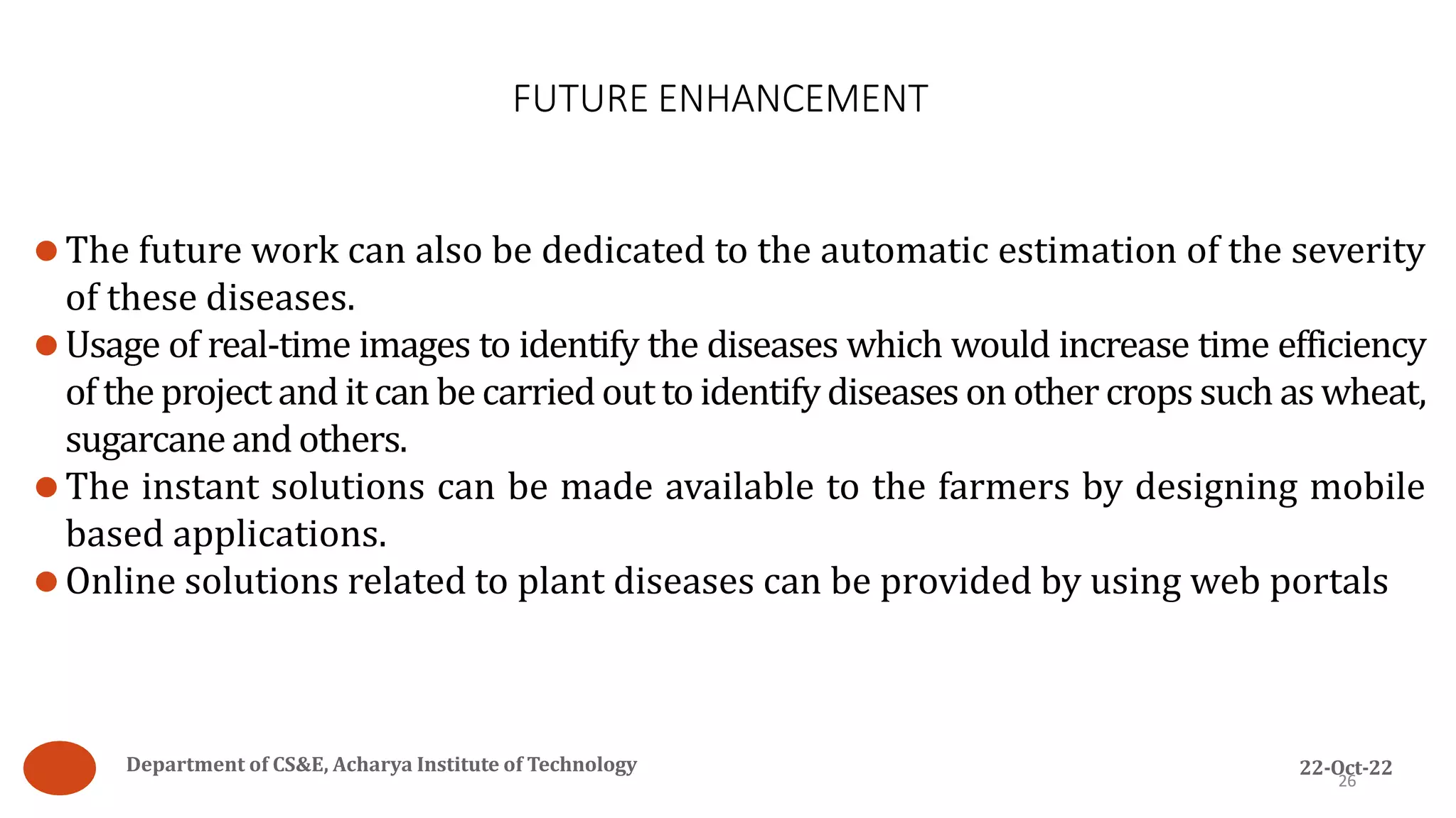 FUTURE ENHANCEMENT
26
⚫The future work can also be dedicated to the automatic estimation of the severity
of these diseases.
⚫Usage of real-time images to identify the diseases which would increase time efficiency
of the project and it can be carried out to identify diseases on other crops such as wheat,
sugarcaneand others.
⚫The instant solutions can be made available to the farmers by designing mobile
based applications.
⚫Online solutions related to plant diseases can be provided by using web portals
Department of CS&E, Acharya Institute of Technology 22-Oct-22
 