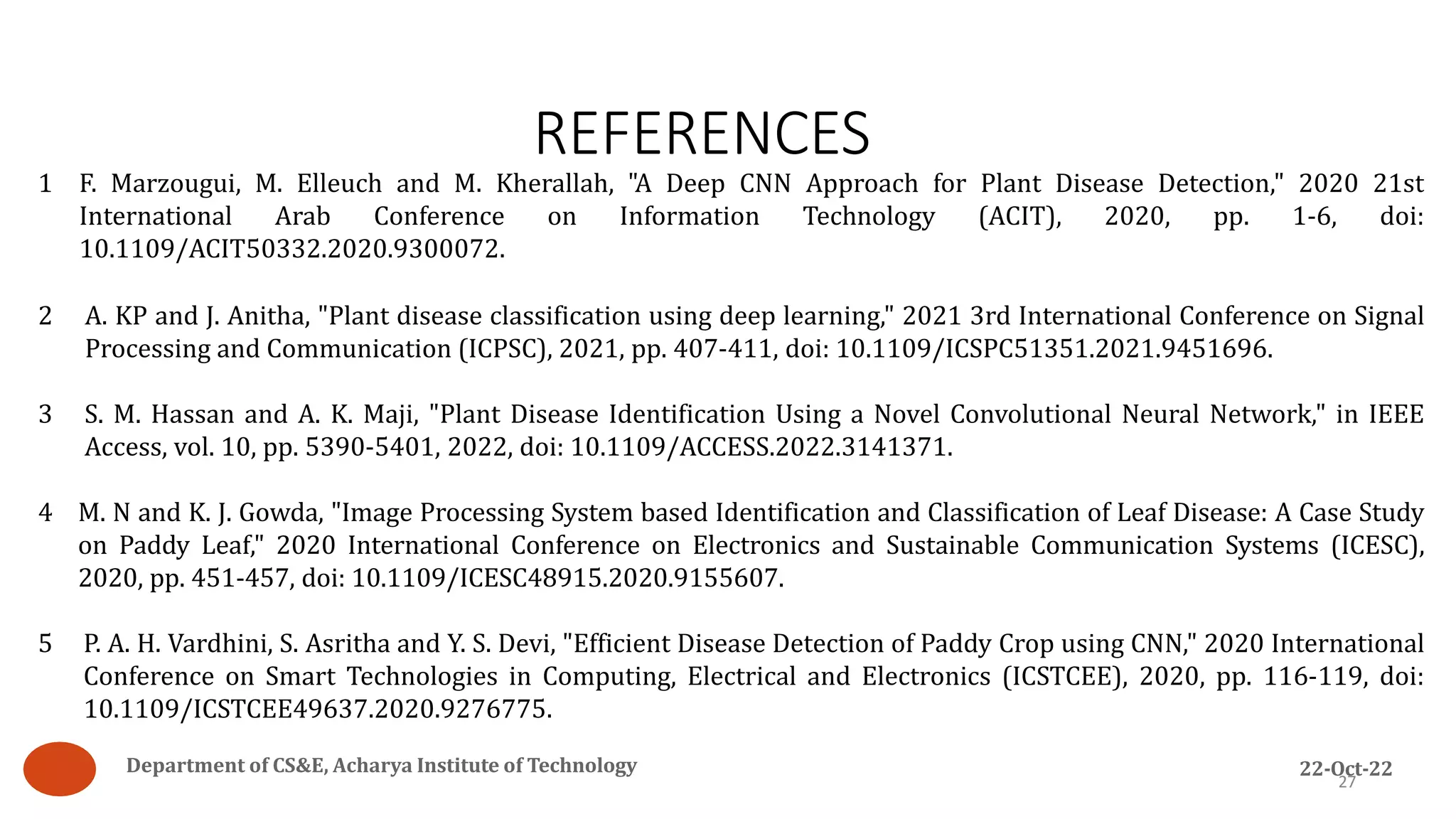 1 F. Marzougui, M. Elleuch and M. Kherallah, "A Deep CNN Approach for Plant Disease Detection," 2020 21st
International Arab Conference on Information Technology (ACIT), 2020, pp. 1-6, doi:
10.1109/ACIT50332.2020.9300072.
2 A. KP and J. Anitha, "Plant disease classification using deep learning," 2021 3rd International Conference on Signal
Processing and Communication (ICPSC), 2021, pp. 407-411, doi: 10.1109/ICSPC51351.2021.9451696.
3 S. M. Hassan and A. K. Maji, "Plant Disease Identification Using a Novel Convolutional Neural Network," in IEEE
Access, vol. 10, pp. 5390-5401, 2022, doi: 10.1109/ACCESS.2022.3141371.
4 M. N and K. J. Gowda, "Image Processing System based Identification and Classification of Leaf Disease: A Case Study
on Paddy Leaf," 2020 International Conference on Electronics and Sustainable Communication Systems (ICESC),
2020, pp. 451-457, doi: 10.1109/ICESC48915.2020.9155607.
5 P. A. H. Vardhini, S. Asritha and Y. S. Devi, "Efficient Disease Detection of Paddy Crop using CNN," 2020 International
Conference on Smart Technologies in Computing, Electrical and Electronics (ICSTCEE), 2020, pp. 116-119, doi:
10.1109/ICSTCEE49637.2020.9276775.
REFERENCES
27
Department of CS&E, Acharya Institute of Technology 22-Oct-22
 