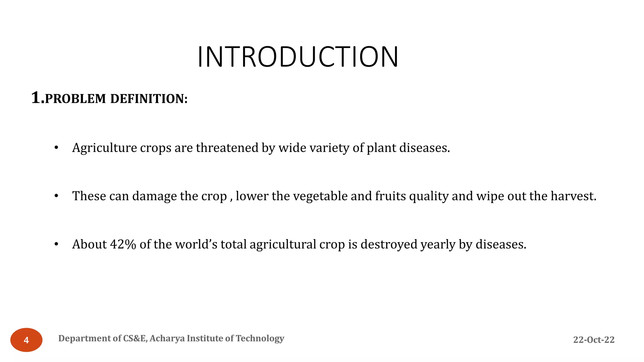 INTRODUCTION
22-Oct-22
Department of CS&E, Acharya Institute of Technology
4
1.PROBLEM DEFINITION:
• Agriculture crops are threatened by wide variety of plant diseases.
• These can damage the crop , lower the vegetable and fruits quality and wipe out the harvest.
• About 42% of the world’s total agricultural crop is destroyed yearly by diseases.
 