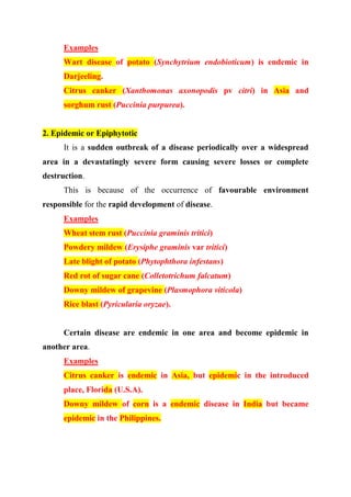 Examples
Wart disease of potato (Synchytrium endobioticum) is endemic in
Darjeeling.
Citrus canker (Xanthomonas axonopodis pv citri) in Asia and
sorghum rust (Puccinia purpurea).
2. Epidemic or Epiphytotic
It is a sudden outbreak of a disease periodically over a widespread
area in a devastatingly severe form causing severe losses or complete
destruction.
This is because of the occurrence of favourable environment
responsible for the rapid development of disease.
Examples
Wheat stem rust (Puccinia graminis tritici)
Powdery mildew (Erysiphe graminis var tritici)
Late blight of potato (Phytophthora infestans)
Red rot of sugar cane (Colletotrichum falcatum)
Downy mildew of grapevine (Plasmophora viticola)
Rice blast (Pyricularia oryzae).
Certain disease are endemic in one area and become epidemic in
another area.
Examples
Citrus canker is endemic in Asia, but epidemic in the introduced
place, Florida (U.S.A).
Downy mildew of corn is a endemic disease in India but became
epidemic in the Philippines.
 